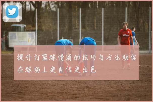 提升打篮球情商的技巧与方法助你在球场上更自信更出色
