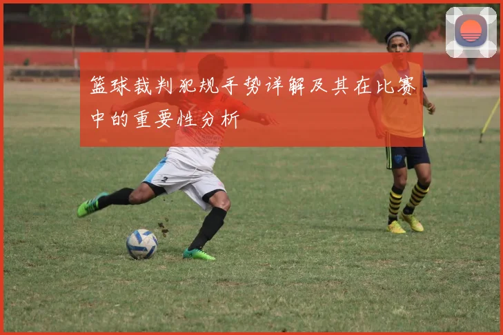 篮球裁判犯规手势详解及其在比赛中的重要性分析
