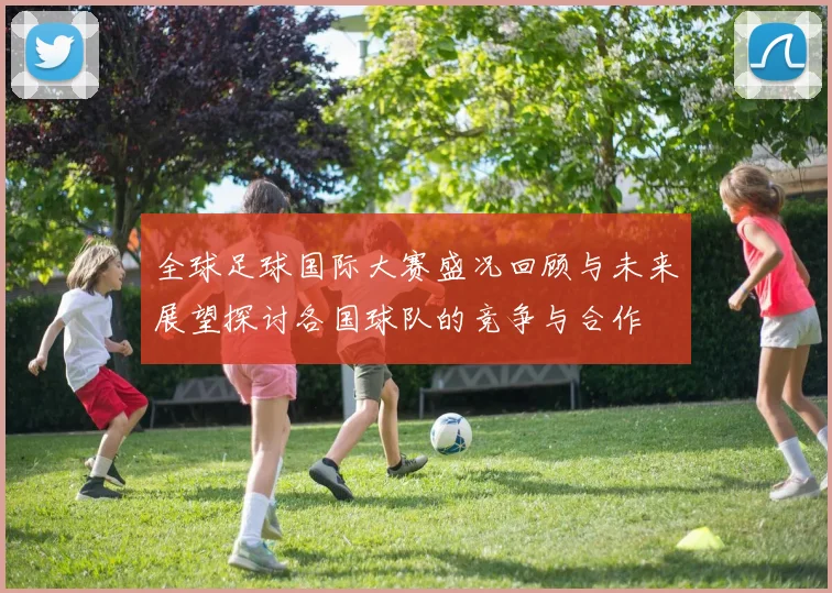 全球足球国际大赛盛况回顾与未来展望探讨各国球队的竞争与合作