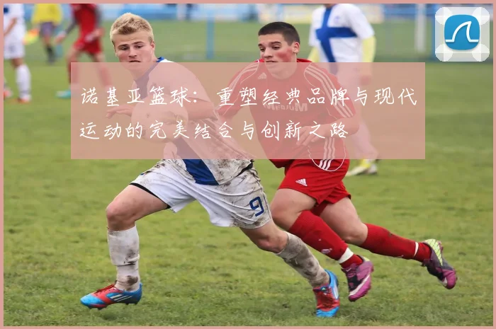 诺基亚篮球：重塑经典品牌与现代运动的完美结合与创新之路