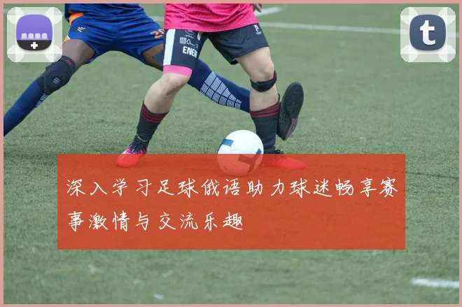 深入学习足球俄语助力球迷畅享赛事激情与交流乐趣