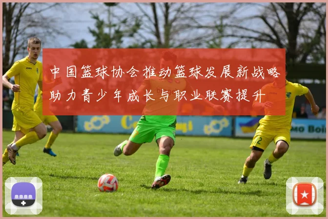 中国篮球协会推动篮球发展新战略助力青少年成长与职业联赛提升