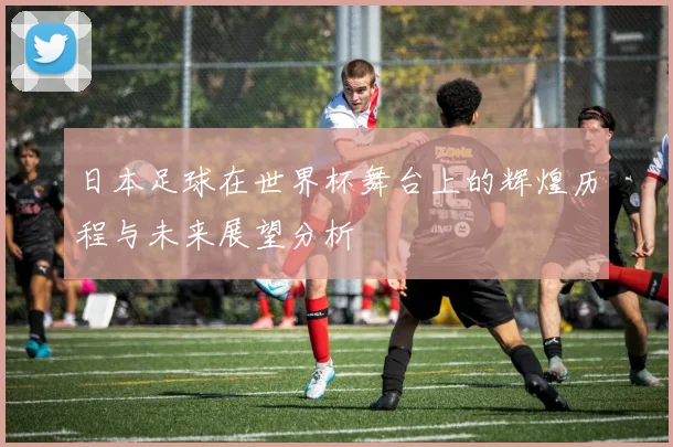 日本足球在世界杯舞台上的辉煌历程与未来展望分析