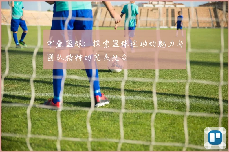 宇豪篮球：探索篮球运动的魅力与团队精神的完美结合